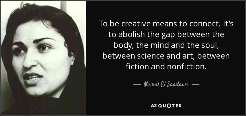 To be creative means to connect. It's to abolish the gap between the body, the mind and the soul, between science and art, between fiction and nonfiction. - Nawal El Saadawi