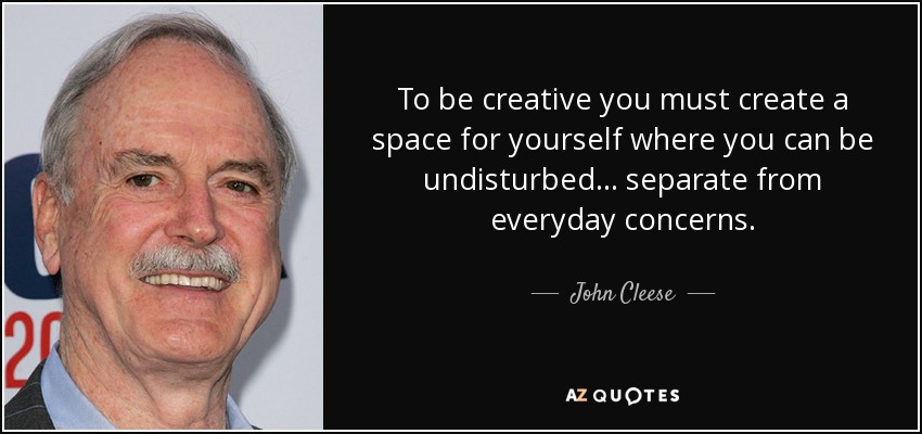 To be creative you must create a space for yourself where you can be undisturbed... separate from everyday concerns. - John Cleese