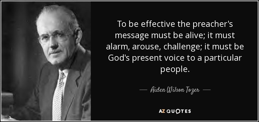 To be effective the preacher's message must be alive; it must alarm, arouse, challenge; it must be God's present voice to a particular people. - Aiden Wilson Tozer