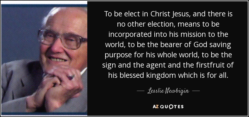 To be elect in Christ Jesus, and there is no other election, means to be incorporated into his mission to the world, to be the bearer of God saving purpose for his whole world, to be the sign and the agent and the firstfruit of his blessed kingdom which is for all. - Lesslie Newbigin