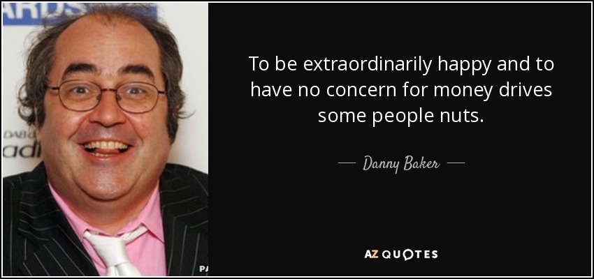 To be extraordinarily happy and to have no concern for money drives some people nuts. - Danny Baker