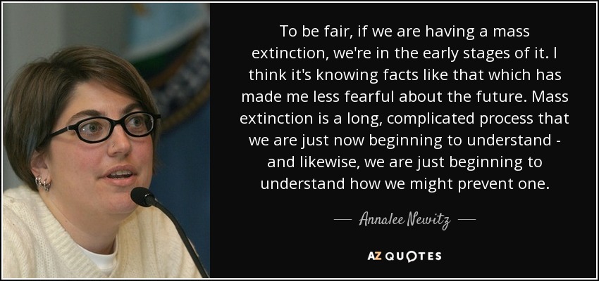 To be fair, if we are having a mass extinction, we're in the early stages of it. I think it's knowing facts like that which has made me less fearful about the future. Mass extinction is a long, complicated process that we are just now beginning to understand - and likewise, we are just beginning to understand how we might prevent one. - Annalee Newitz