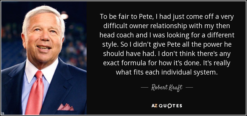 To be fair to Pete, I had just come off a very difficult owner relationship with my then head coach and I was looking for a different style. So I didn't give Pete all the power he should have had. I don't think there's any exact formula for how it's done. It's really what fits each individual system. - Robert Kraft