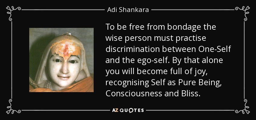 To be free from bondage the wise person must practise discrimination between One-Self and the ego-self. By that alone you will become full of joy, recognising Self as Pure Being, Consciousness and Bliss. - Adi Shankara