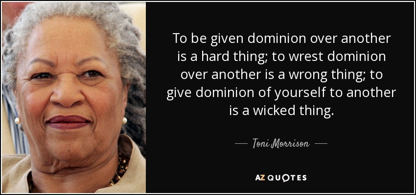 To be given dominion over another is a hard thing; to wrest dominion over another is a wrong thing; to give dominion of yourself to another is a wicked thing. - Toni Morrison