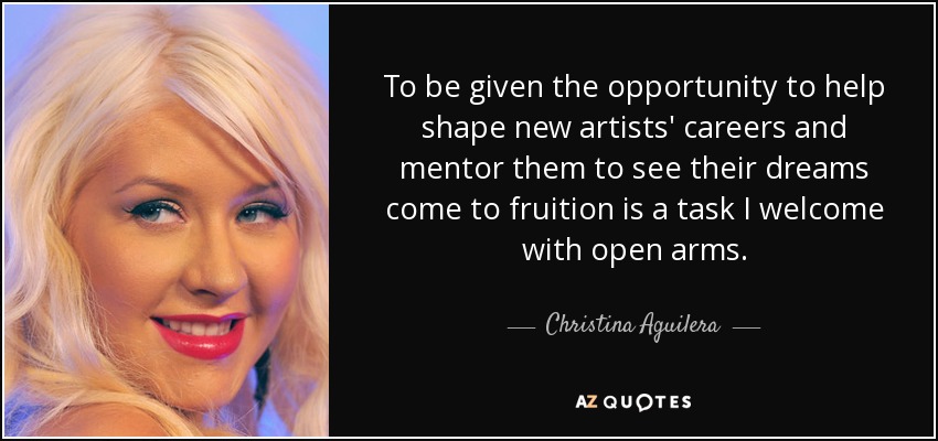 To be given the opportunity to help shape new artists' careers and mentor them to see their dreams come to fruition is a task I welcome with open arms. - Christina Aguilera