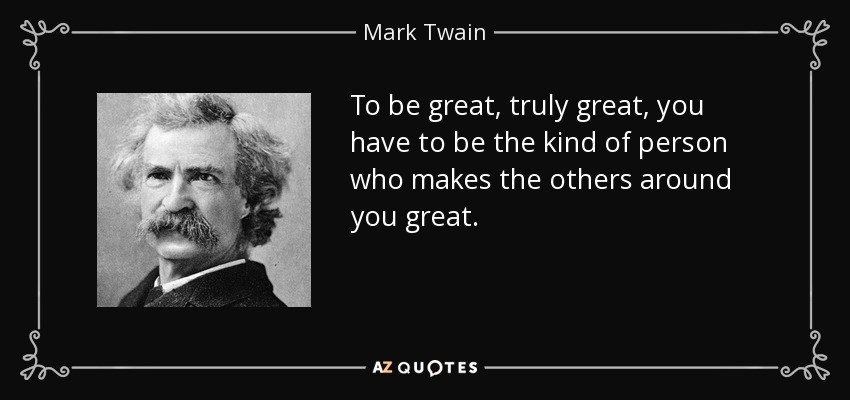 To be great, truly great, you have to be the kind of person who makes the others around you great. - Mark Twain