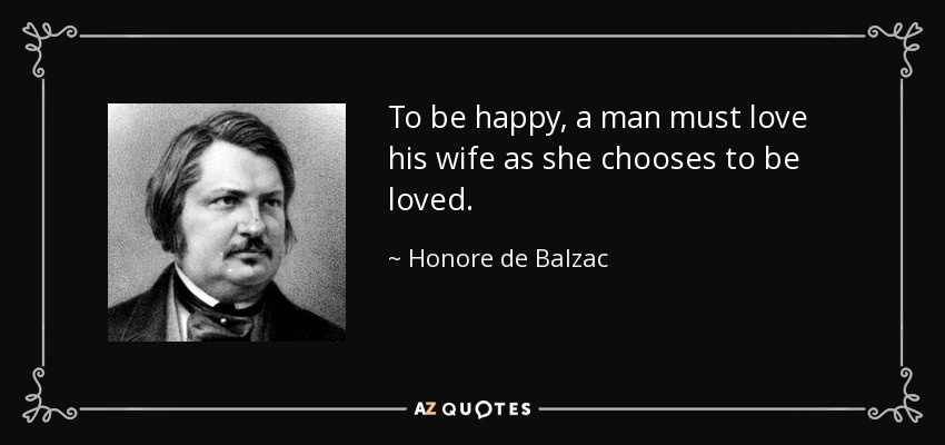To be happy, a man must love his wife as she chooses to be loved. - Honore de Balzac