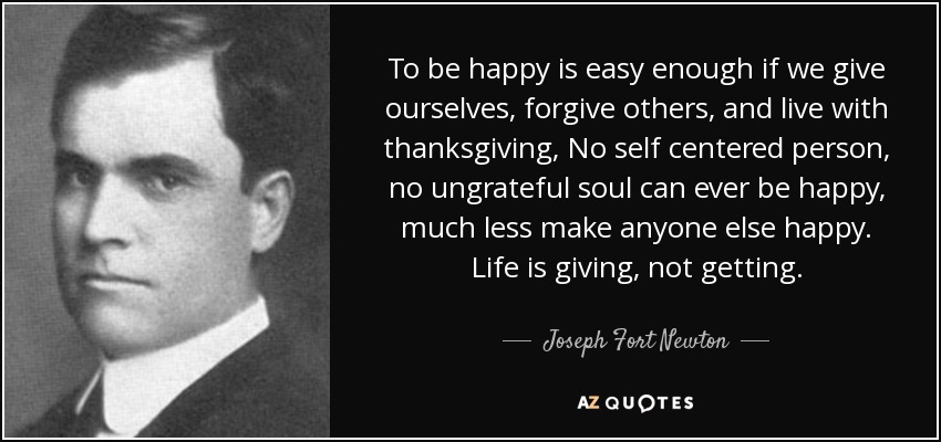To be happy is easy enough if we give ourselves, forgive others, and live with thanksgiving, No self centered person, no ungrateful soul can ever be happy, much less make anyone else happy. Life is giving, not getting. - Joseph Fort Newton