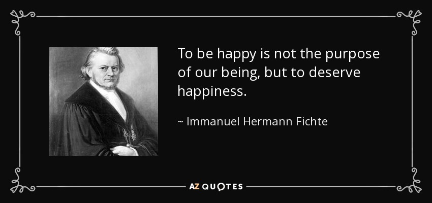 To be happy is not the purpose of our being, but to deserve happiness. - Immanuel Hermann Fichte