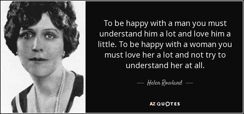 To be happy with a man you must understand him a lot and love him a little. To be happy with a woman you must love her a lot and not try to understand her at all. - Helen Rowland