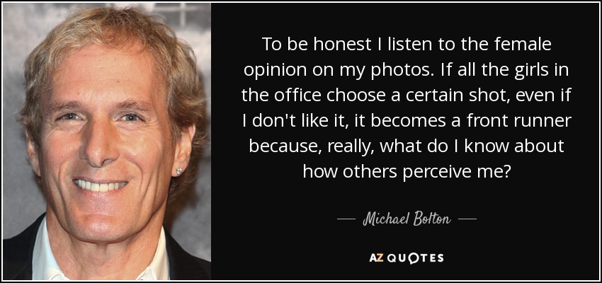 To be honest I listen to the female opinion on my photos. If all the girls in the office choose a certain shot, even if I don't like it, it becomes a front runner because, really, what do I know about how others perceive me? - Michael Bolton