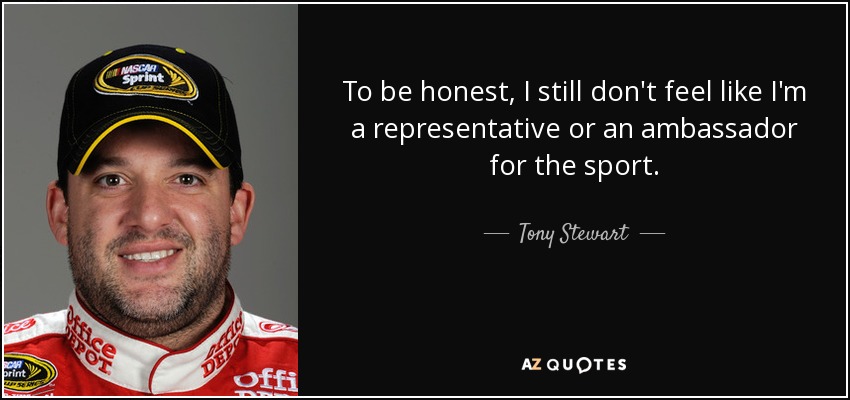To be honest, I still don't feel like I'm a representative or an ambassador for the sport. - Tony Stewart