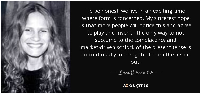 To be honest, we live in an exciting time where form is concerned. My sincerest hope is that more people will notice this and agree to play and invent - the only way to not succumb to the complacency and market-driven schlock of the present tense is to continually interrogate it from the inside out. - Lidia Yuknavitch