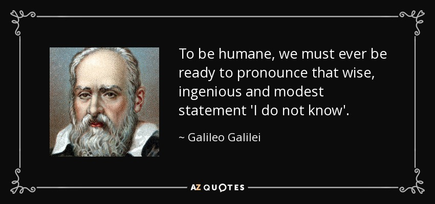 To be humane, we must ever be ready to pronounce that wise, ingenious and modest statement 'I do not know'. - Galileo Galilei