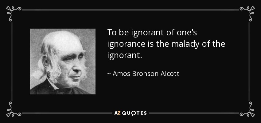 To be ignorant of one's ignorance is the malady of the ignorant. - Amos Bronson Alcott
