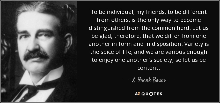 To be individual, my friends, to be different from others, is the only way to become distinguished from the common herd. Let us be glad, therefore, that we differ from one another in form and in disposition. Variety is the spice of life, and we are various enough to enjoy one another's society; so let us be content. - L. Frank Baum