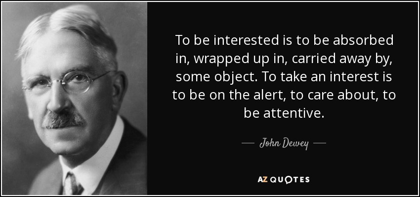 To be interested is to be absorbed in, wrapped up in, carried away by, some object. To take an interest is to be on the alert, to care about, to be attentive. - John Dewey