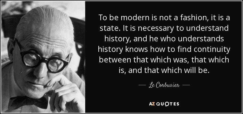 To be modern is not a fashion, it is a state. It is necessary to understand history, and he who understands history knows how to find continuity between that which was, that which is, and that which will be. - Le Corbusier