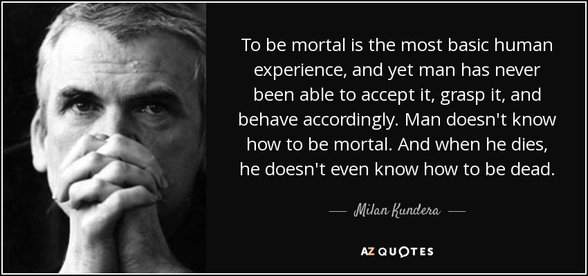 To be mortal is the most basic human experience, and yet man has never been able to accept it, grasp it, and behave accordingly. Man doesn't know how to be mortal. And when he dies, he doesn't even know how to be dead. - Milan Kundera