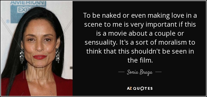 To be naked or even making love in a scene to me is very important if this is a movie about a couple or sensuality. It's a sort of moralism to think that this shouldn't be seen in the film. - Sonia Braga