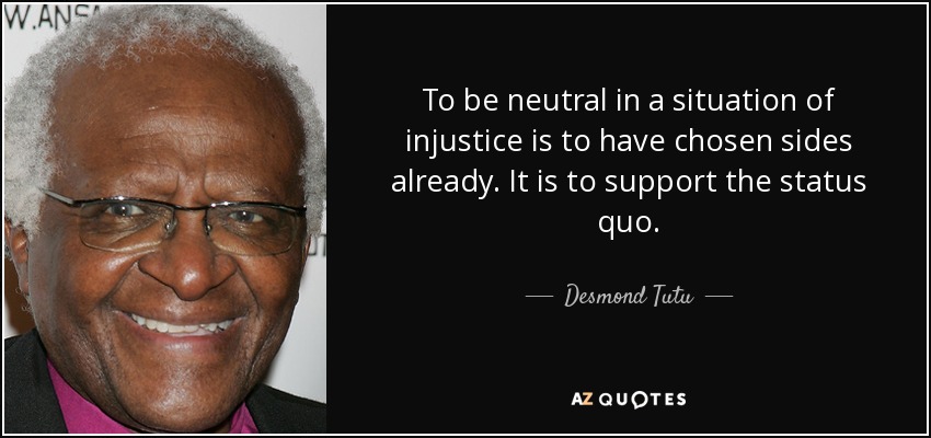 To be neutral in a situation of injustice is to have chosen sides already. It is to support the status quo. - Desmond Tutu