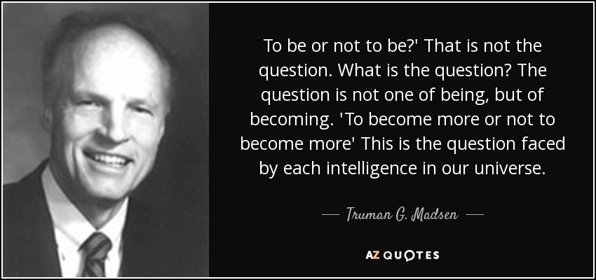 To be or not to be?' That is not the question. What is the question? The question is not one of being, but of becoming. 'To become more or not to become more' This is the question faced by each intelligence in our universe. - Truman G. Madsen