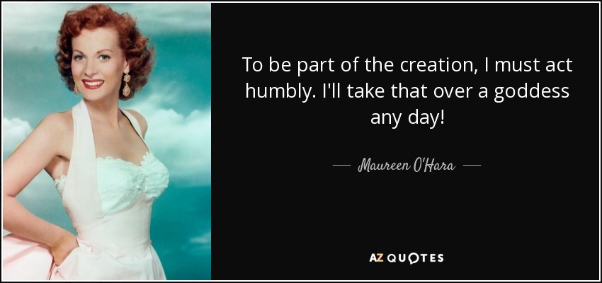 To be part of the creation, I must act humbly. I'll take that over a goddess any day! - Maureen O'Hara