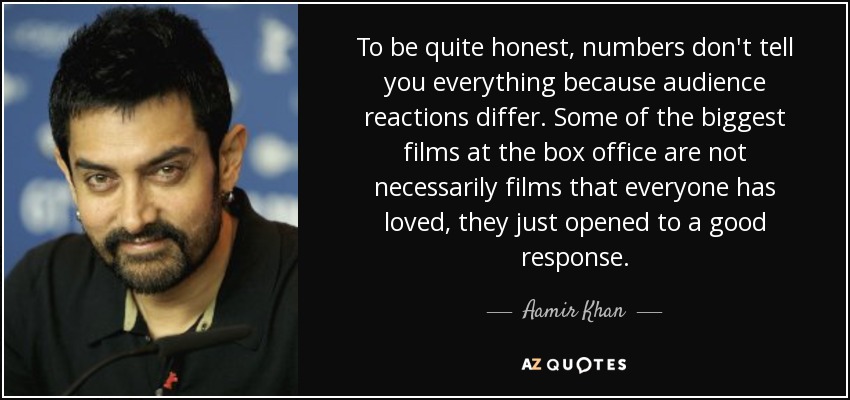 To be quite honest, numbers don't tell you everything because audience reactions differ. Some of the biggest films at the box office are not necessarily films that everyone has loved, they just opened to a good response. - Aamir Khan
