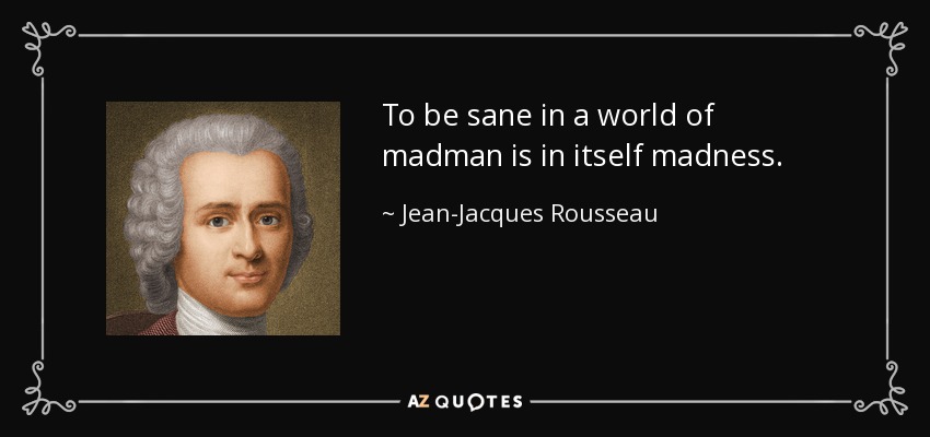 To be sane in a world of madman is in itself madness. - Jean-Jacques Rousseau