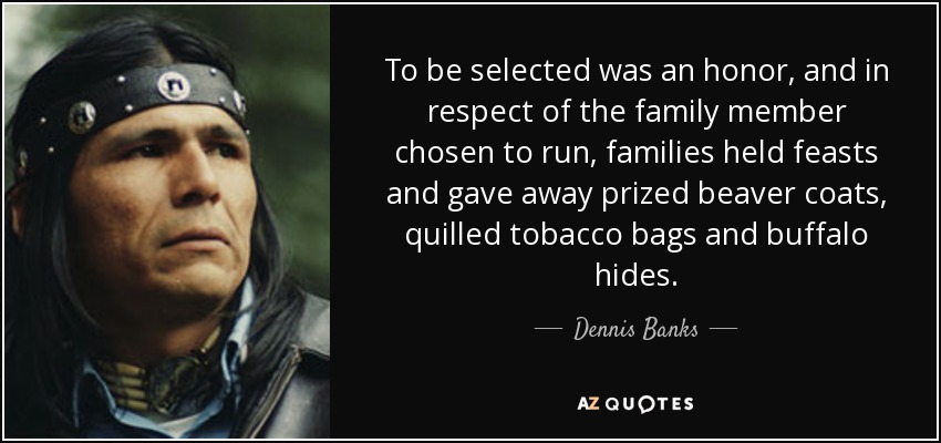To be selected was an honor, and in respect of the family member chosen to run, families held feasts and gave away prized beaver coats, quilled tobacco bags and buffalo hides. - Dennis Banks