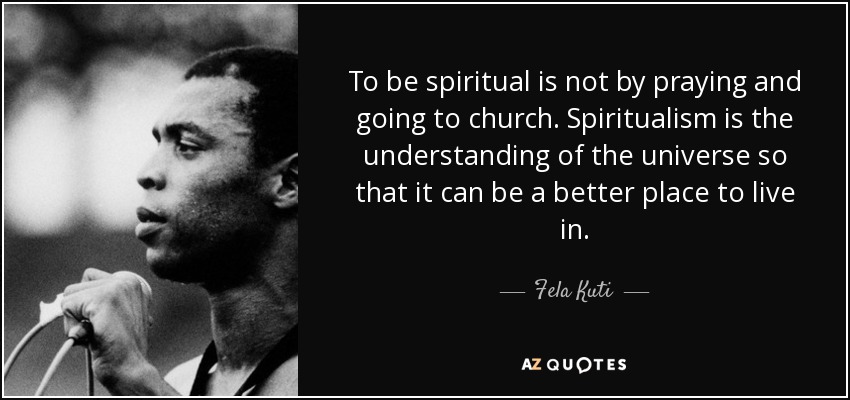 To be spiritual is not by praying and going to church. Spiritualism is the understanding of the universe so that it can be a better place to live in. - Fela Kuti