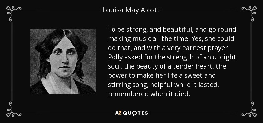 To be strong, and beautiful, and go round making music all the time. Yes, she could do that, and with a very earnest prayer Polly asked for the strength of an upright soul, the beauty of a tender heart, the power to make her life a sweet and stirring song, helpful while it lasted, remembered when it died. - Louisa May Alcott