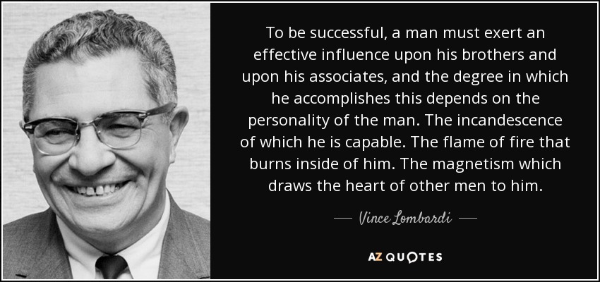 To be successful, a man must exert an effective influence upon his brothers and upon his associates, and the degree in which he accomplishes this depends on the personality of the man. The incandescence of which he is capable. The flame of fire that burns inside of him. The magnetism which draws the heart of other men to him. - Vince Lombardi