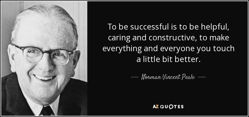 To be successful is to be helpful, caring and constructive, to make everything and everyone you touch a little bit better. - Norman Vincent Peale