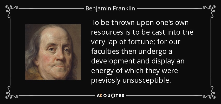 To be thrown upon one's own resources is to be cast into the very lap of fortune; for our faculties then undergo a development and display an energy of which they were previosly unsusceptible. - Benjamin Franklin