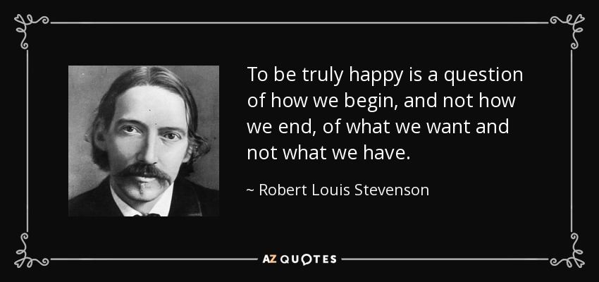 To be truly happy is a question of how we begin, and not how we end, of what we want and not what we have. - Robert Louis Stevenson