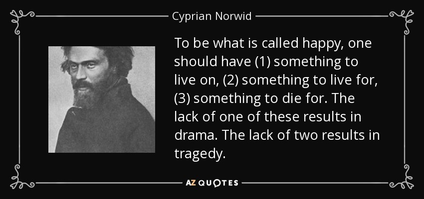 To be what is called happy, one should have (1) something to live on, (2) something to live for, (3) something to die for. The lack of one of these results in drama. The lack of two results in tragedy. - Cyprian Norwid