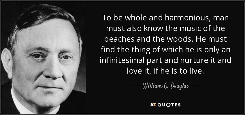 To be whole and harmonious, man must also know the music of the beaches and the woods. He must find the thing of which he is only an infinitesimal part and nurture it and love it, if he is to live. - William O. Douglas