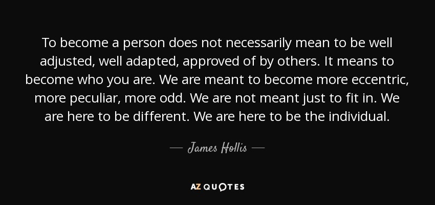 To become a person does not necessarily mean to be well adjusted, well adapted, approved of by others. It means to become who you are. We are meant to become more eccentric, more peculiar, more odd. We are not meant just to fit in. We are here to be different. We are here to be the individual. - James Hollis