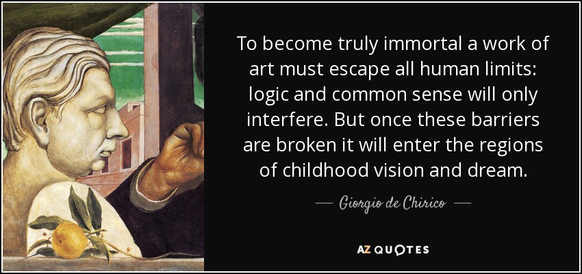 To become truly immortal a work of art must escape all human limits: logic and common sense will only interfere. But once these barriers are broken it will enter the regions of childhood vision and dream. - Giorgio de Chirico