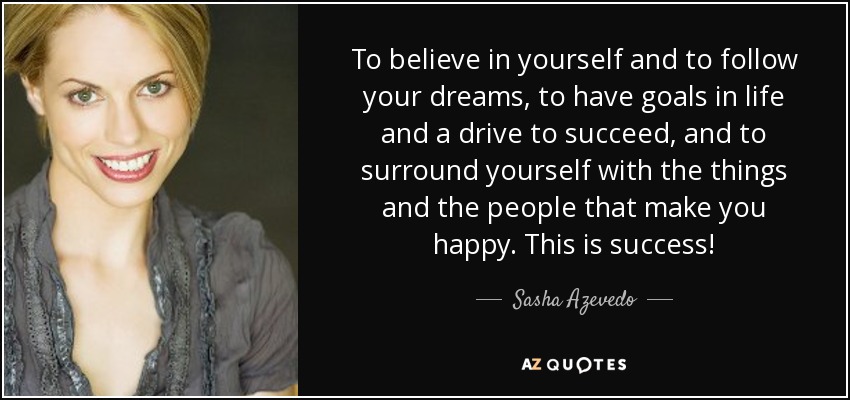 To believe in yourself and to follow your dreams, to have goals in life and a drive to succeed, and to surround yourself with the things and the people that make you happy. This is success! - Sasha Azevedo