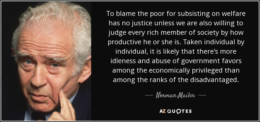 To blame the poor for subsisting on welfare has no justice unless we are also willing to judge every rich member of society by how productive he or she is. Taken individual by individual, it is likely that there's more idleness and abuse of government favors among the economically privileged than among the ranks of the disadvantaged. - Norman Mailer