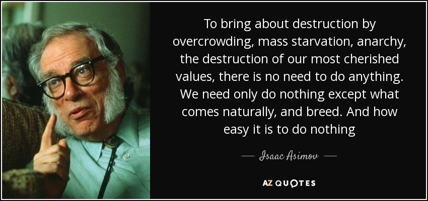 To bring about destruction by overcrowding, mass starvation, anarchy, the destruction of our most cherished values, there is no need to do anything. We need only do nothing except what comes naturally, and breed. And how easy it is to do nothing - Isaac Asimov