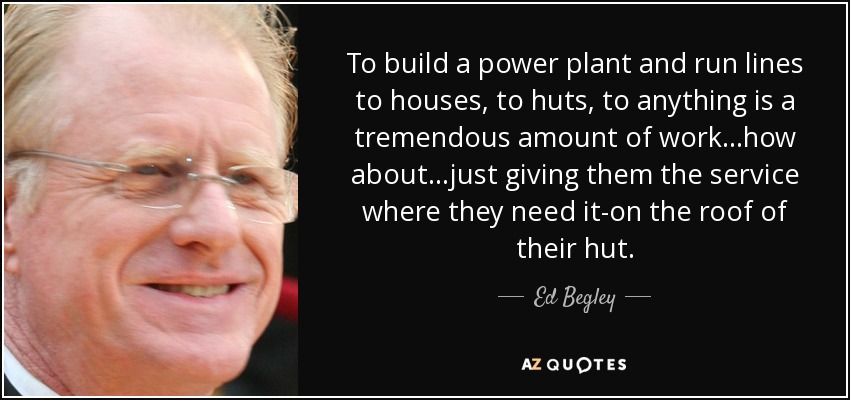 To build a power plant and run lines to houses, to huts, to anything is a tremendous amount of work...how about...just giving them the service where they need it-on the roof of their hut. - Ed Begley, Jr.