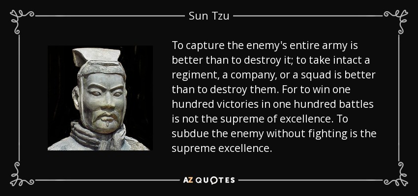 To capture the enemy's entire army is better than to destroy it; to take intact a regiment, a company, or a squad is better than to destroy them. For to win one hundred victories in one hundred battles is not the supreme of excellence. To subdue the enemy without fighting is the supreme excellence. - Sun Tzu