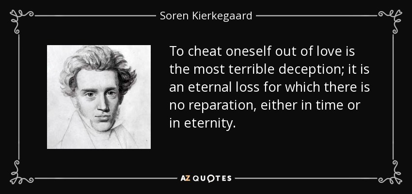 To cheat oneself out of love is the most terrible deception; it is an eternal loss for which there is no reparation, either in time or in eternity. - Soren Kierkegaard