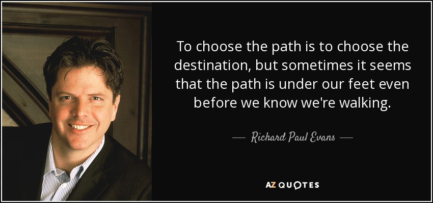 To choose the path is to choose the destination, but sometimes it seems that the path is under our feet even before we know we're walking. - Richard Paul Evans