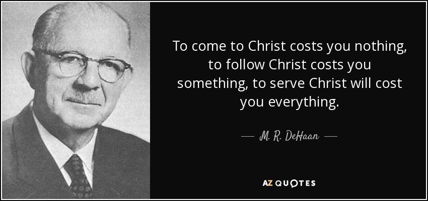 To come to Christ costs you nothing, to follow Christ costs you something, to serve Christ will cost you everything. - M. R. DeHaan