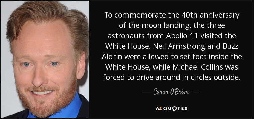 To commemorate the 40th anniversary of the moon landing, the three astronauts from Apollo 11 visited the White House. Neil Armstrong and Buzz Aldrin were allowed to set foot inside the White House, while Michael Collins was forced to drive around in circles outside. - Conan O'Brien
